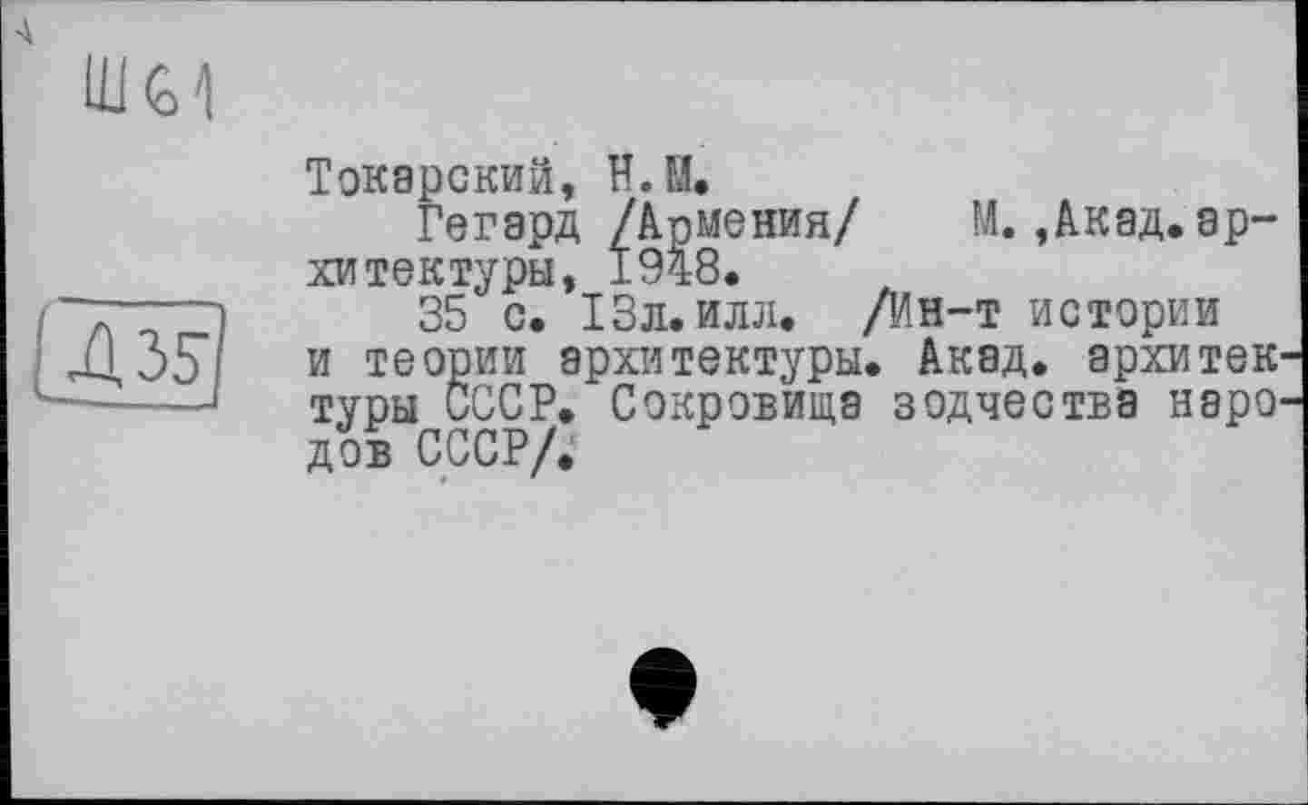 ﻿Ш<о1
43s ---.
Токарский, Н.М.
Гегард /Армения/ М.,Акад.архитектуры, 1948.
35 с. 13л. илл. /Ин-т истории и теории архитектуры. Акад, архитек туры СССР. Сокровища зодчества наро дов СССР/.